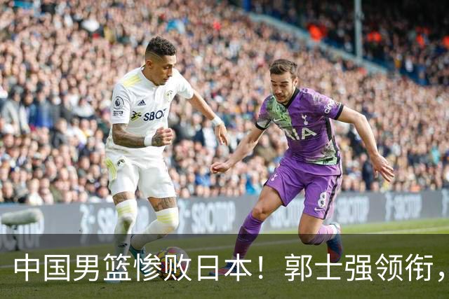 中国男篮惨败日本！郭士强领衔，四人必须走！从此退出国家队