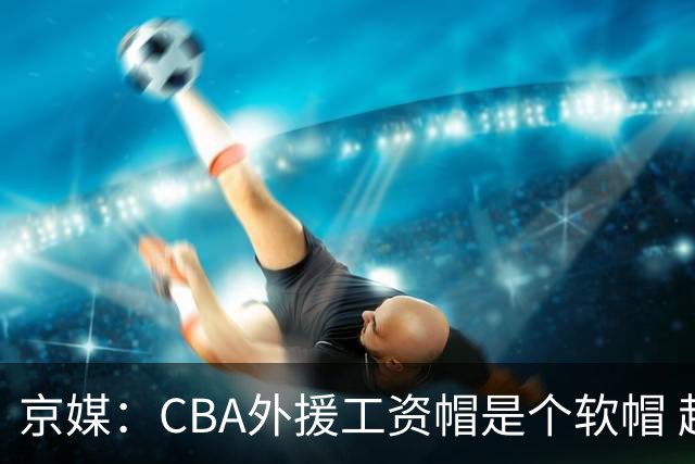 京媒：CBA外援工资帽是个软帽 超了只需额外缴纳调节费 并不违规