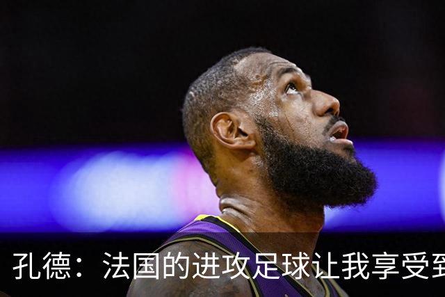 孔德：法国的进攻足球让我享受到乐趣 姆巴佩很好地履行队长职责