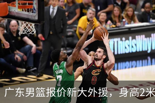 广东男篮报价新大外援，身高2米18NBA场均5+5，王少杰无缘回归！