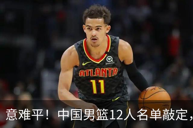 意难平！中国男篮12人名单敲定，多人高光无缘，最大遗珠太可惜