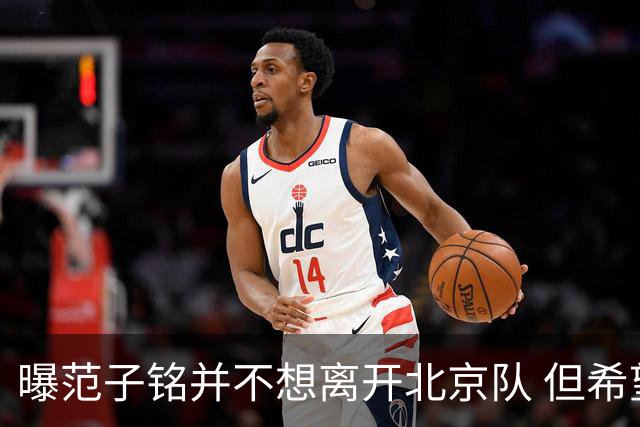 曝范子铭并不想离开北京队 但希望有球打不想待废